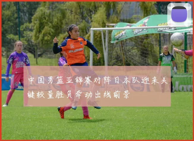 中国男篮亚锦赛对阵日本队迎来关键较量胜负牵动出线前景