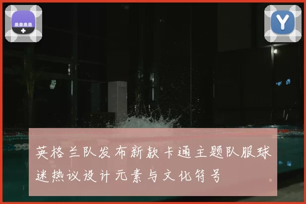 英格兰队发布新款卡通主题队服球迷热议设计元素与文化符号