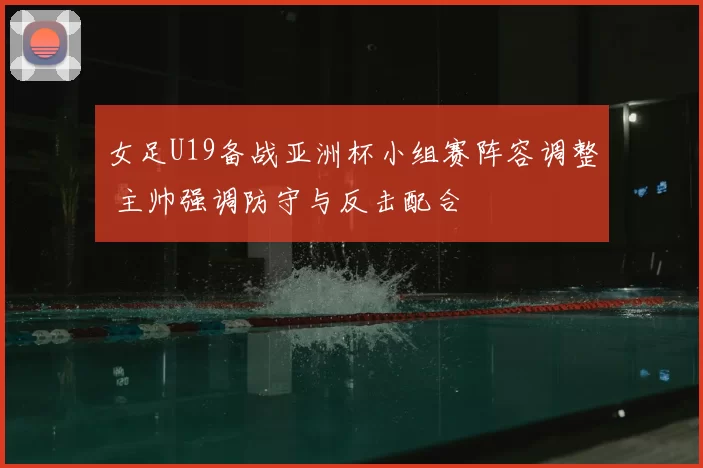 女足U19备战亚洲杯小组赛阵容调整 主帅强调防守与反击配合