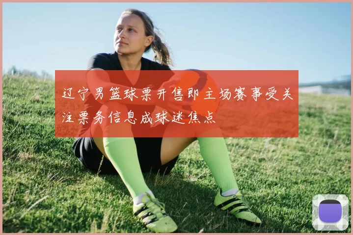 辽宁男篮球票开售即主场赛事受关注票务信息成球迷焦点