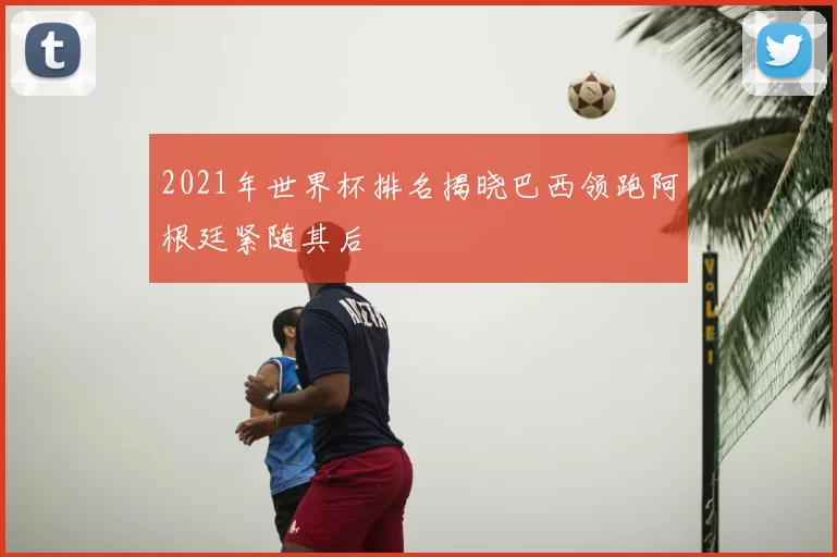 2021年世界杯排名揭晓巴西领跑阿根廷紧随其后