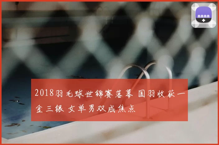 2018羽毛球世锦赛落幕 国羽收获一金三银 女单男双成焦点