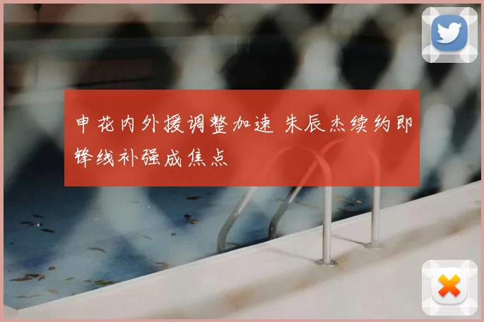 申花内外援调整加速 朱辰杰续约即锋线补强成焦点