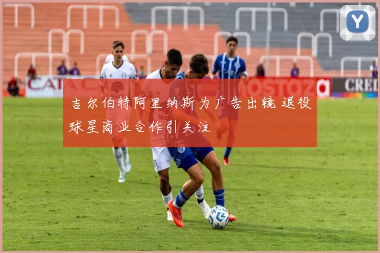 吉尔伯特阿里纳斯为广告出镜 退役球星商业合作引关注