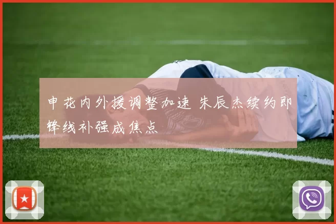 申花内外援调整加速 朱辰杰续约即锋线补强成焦点