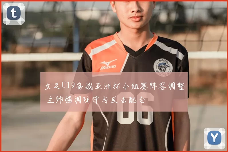 女足U19备战亚洲杯小组赛阵容调整 主帅强调防守与反击配合