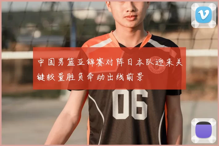 中国男篮亚锦赛对阵日本队迎来关键较量胜负牵动出线前景