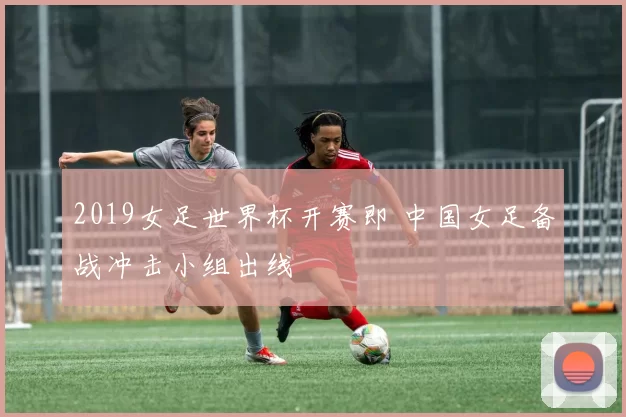 2019女足世界杯开赛即 中国女足备战冲击小组出线