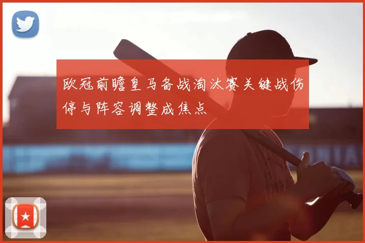 欧冠前瞻皇马备战淘汰赛关键战伤停与阵容调整成焦点