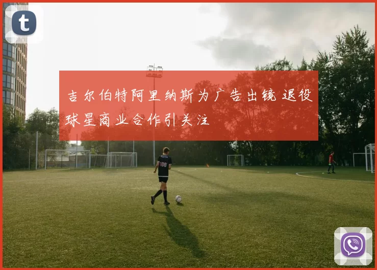 吉尔伯特阿里纳斯为广告出镜 退役球星商业合作引关注
