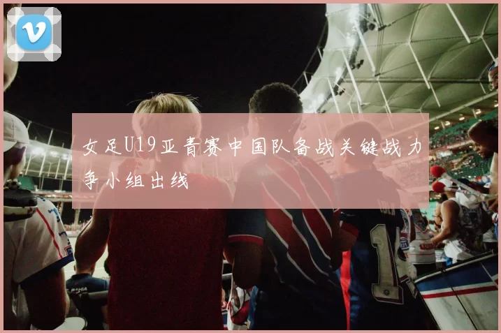 女足U19亚青赛中国队备战关键战力争小组出线