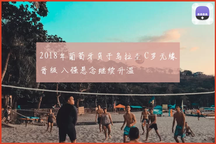 2018年葡萄牙负于乌拉圭 C罗无缘晋级 八强悬念继续升温