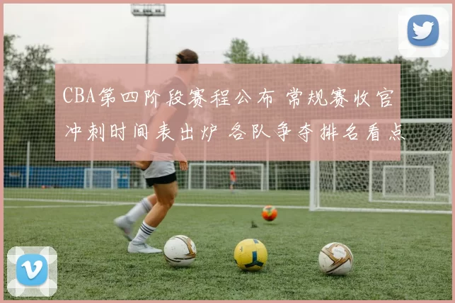 CBA第四阶段赛程公布 常规赛收官冲刺时间表出炉 各队争夺排名看点足