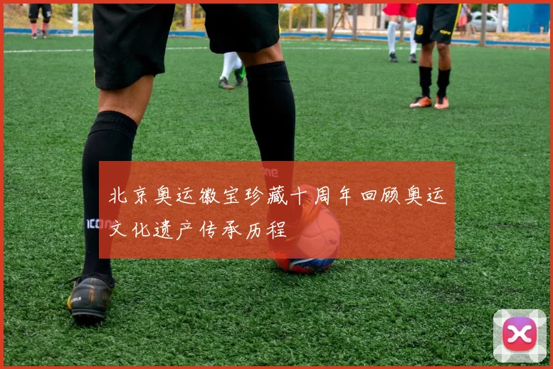 北京奥运徽宝珍藏十周年回顾奥运文化遗产传承历程