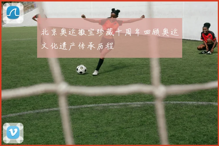 北京奥运徽宝珍藏十周年回顾奥运文化遗产传承历程