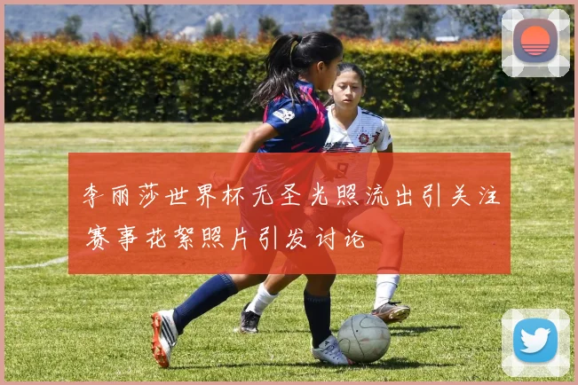 李丽莎世界杯无圣光照流出引关注 赛事花絮照片引发讨论