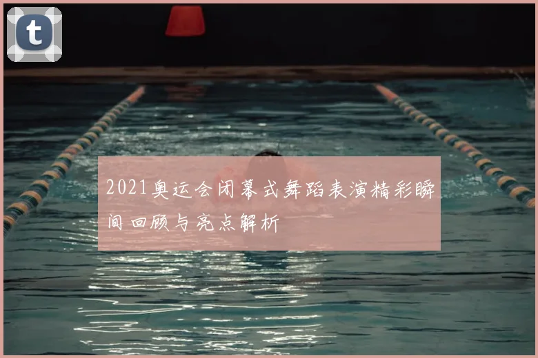 2021奥运会闭幕式舞蹈表演精彩瞬间回顾与亮点解析